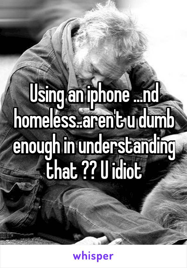 Using an iphone ...nd homeless..aren't u dumb enough in understanding that ?? U idiot