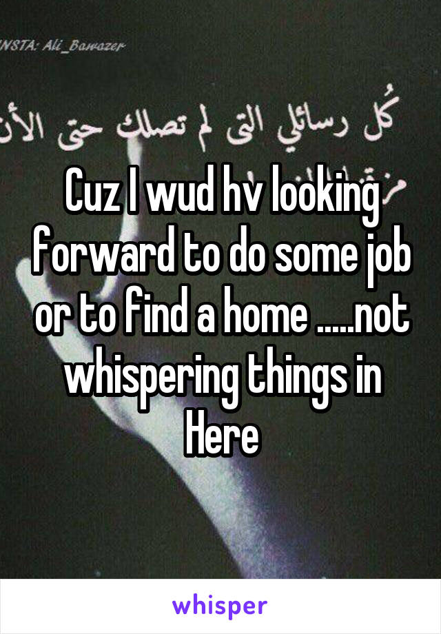 Cuz I wud hv looking forward to do some job or to find a home .....not whispering things in Here