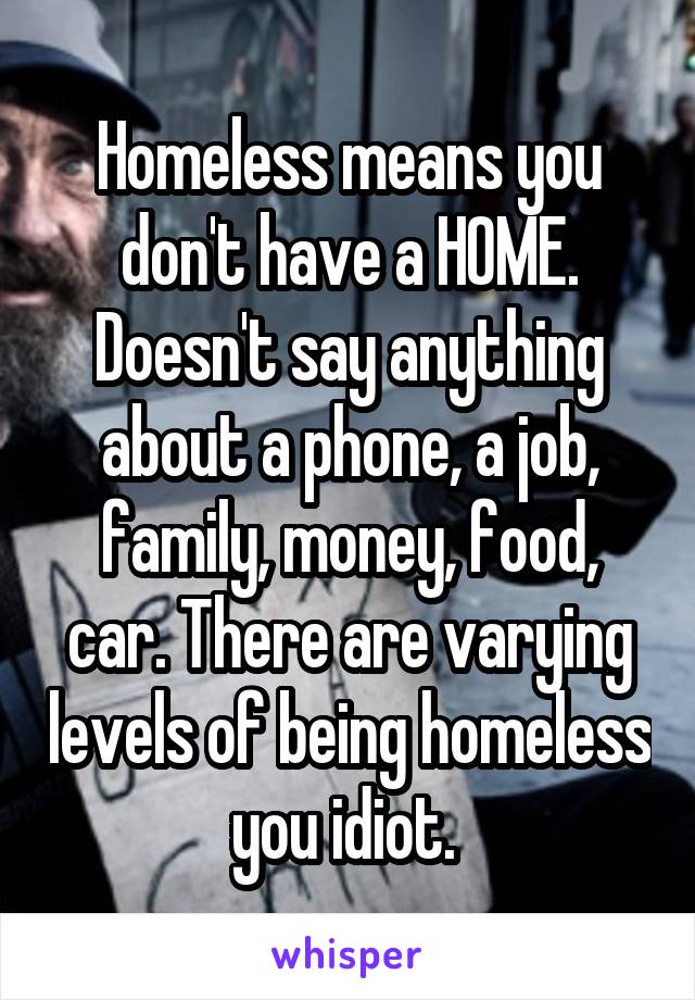 Homeless means you don't have a HOME. Doesn't say anything about a phone, a job, family, money, food, car. There are varying levels of being homeless you idiot. 