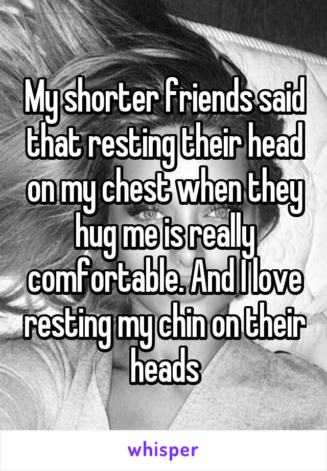 My shorter friends said that resting their head on my chest when they hug me is really comfortable. And I love resting my chin on their heads