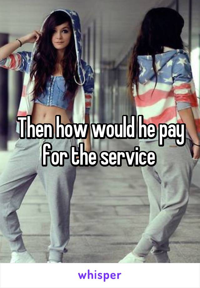 Then how would he pay for the service 