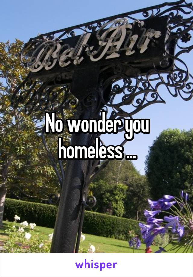 No wonder you homeless ...