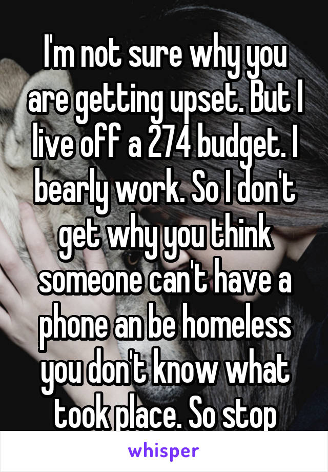 I'm not sure why you are getting upset. But I live off a 274 budget. I bearly work. So I don't get why you think someone can't have a phone an be homeless you don't know what took place. So stop