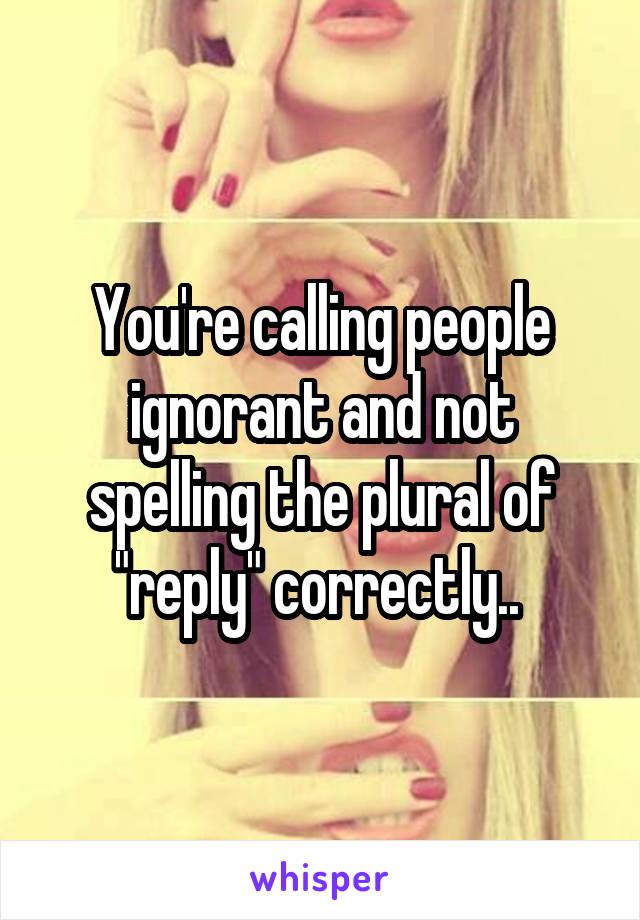 You're calling people ignorant and not spelling the plural of "reply" correctly.. 