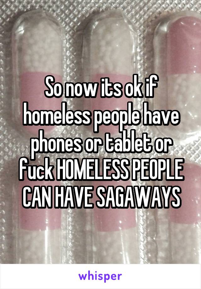 So now its ok if homeless people have phones or tablet or fuck HOMELESS PEOPLE CAN HAVE SAGAWAYS