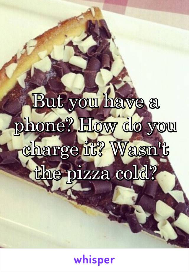 But you have a phone? How do you charge it? Wasn't the pizza cold?