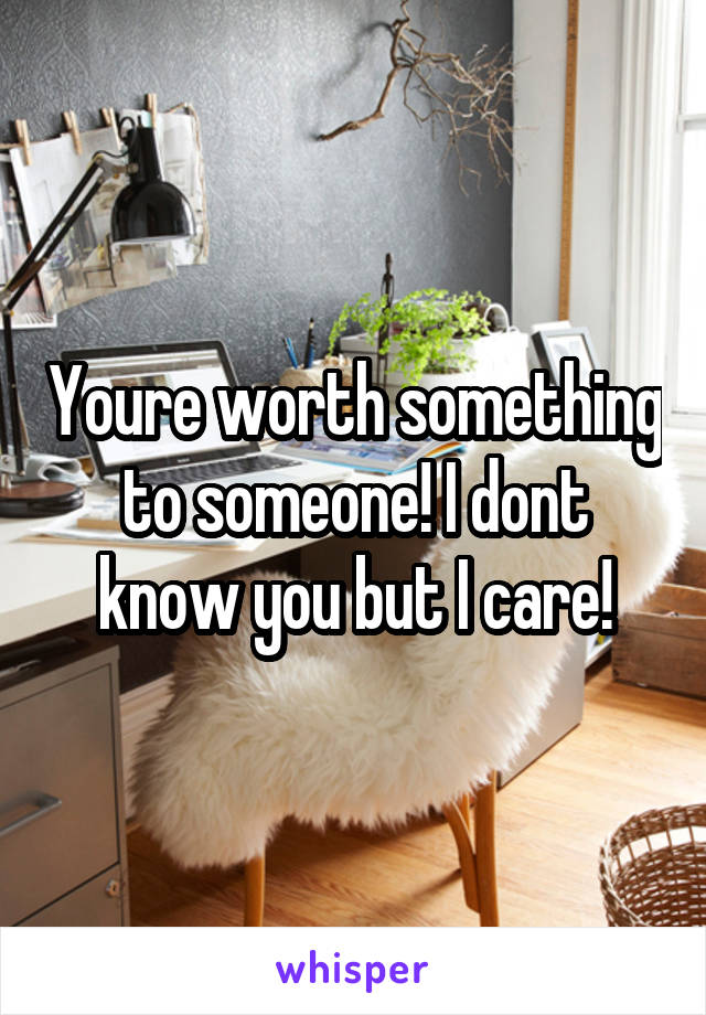 Youre worth something to someone! I dont know you but I care!