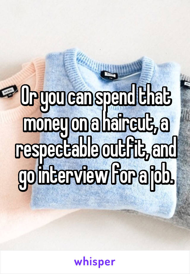 Or you can spend that money on a haircut, a respectable outfit, and go interview for a job.