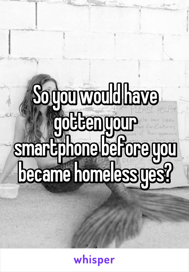 So you would have gotten your smartphone before you became homeless yes?