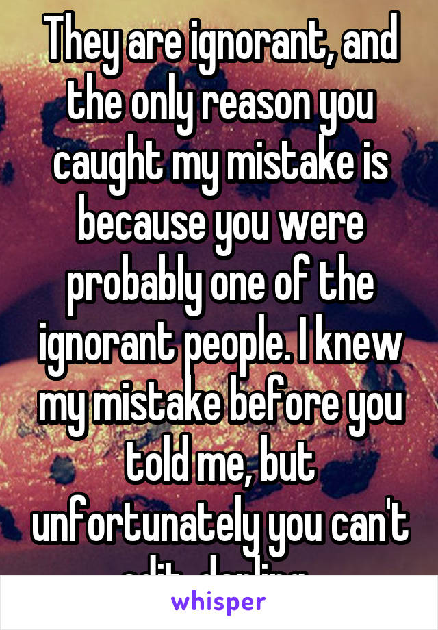 They are ignorant, and the only reason you caught my mistake is because you were probably one of the ignorant people. I knew my mistake before you told me, but unfortunately you can't edit, darling. 