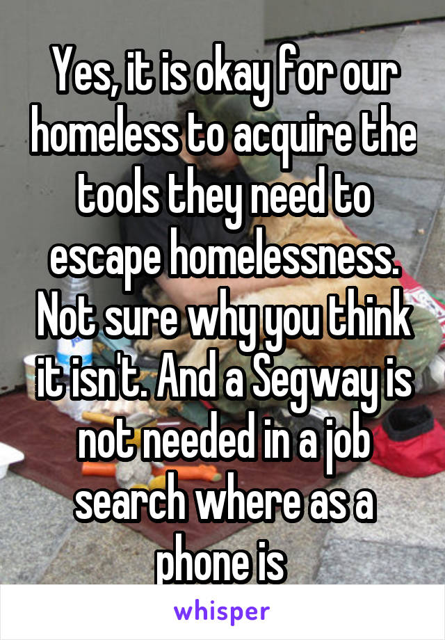 Yes, it is okay for our homeless to acquire the tools they need to escape homelessness. Not sure why you think it isn't. And a Segway is not needed in a job search where as a phone is 