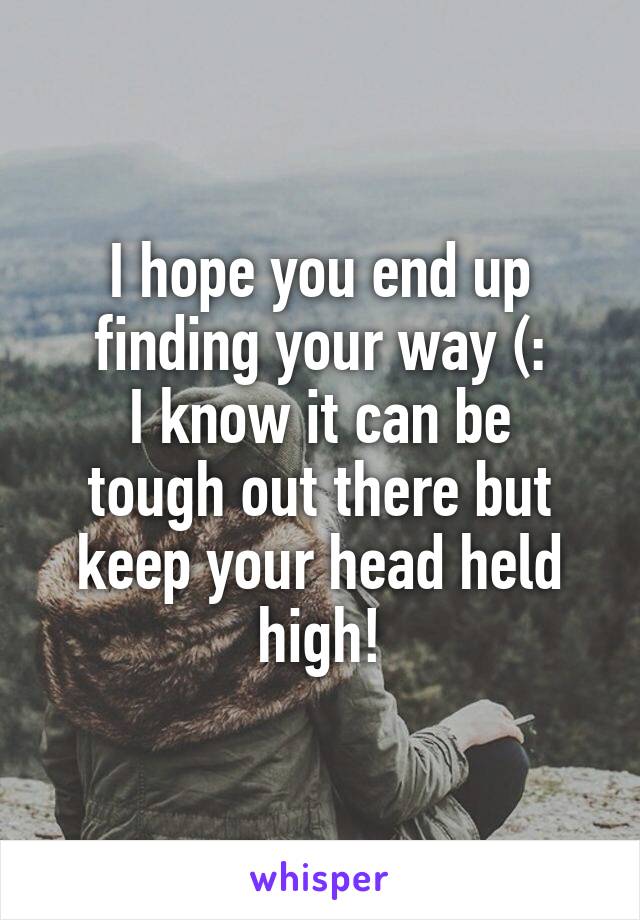 I hope you end up finding your way (:
I know it can be tough out there but keep your head held high!