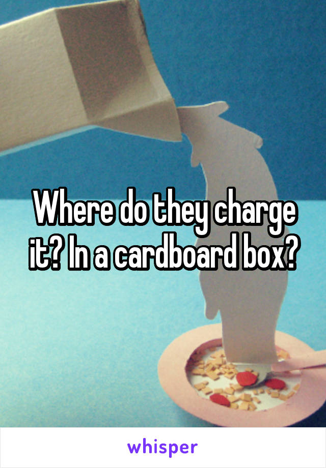 Where do they charge it? In a cardboard box?