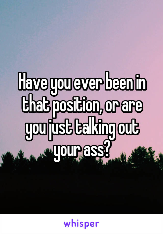 Have you ever been in that position, or are you just talking out your ass?