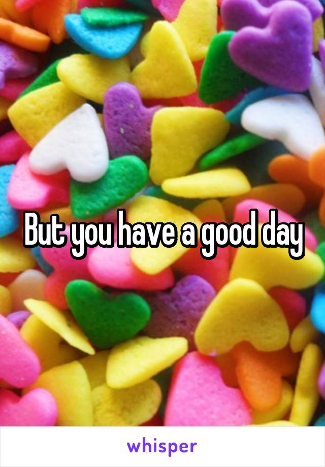 But you have a good day