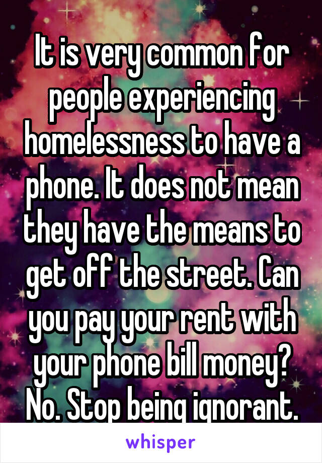 It is very common for people experiencing homelessness to have a phone. It does not mean they have the means to get off the street. Can you pay your rent with your phone bill money? No. Stop being ignorant.