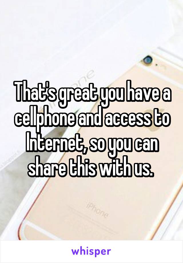 That's great you have a cellphone and access to Internet, so you can share this with us. 