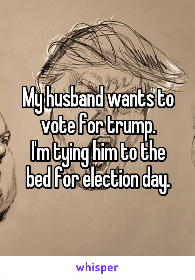 My husband wants to vote for trump.
I'm tying him to the bed for election day.