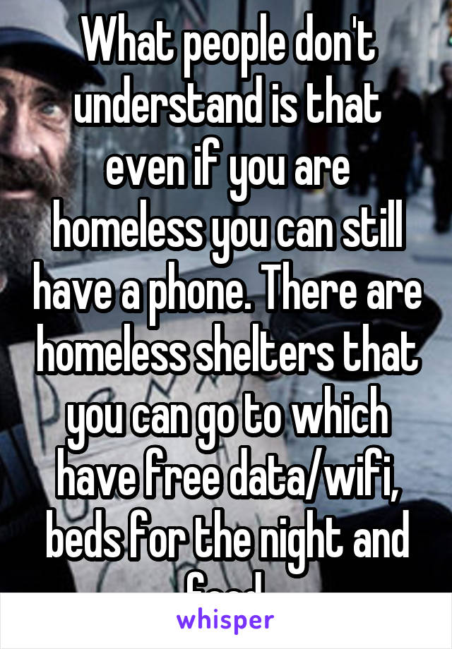 What people don't understand is that even if you are homeless you can still have a phone. There are homeless shelters that you can go to which have free data/wifi, beds for the night and food.