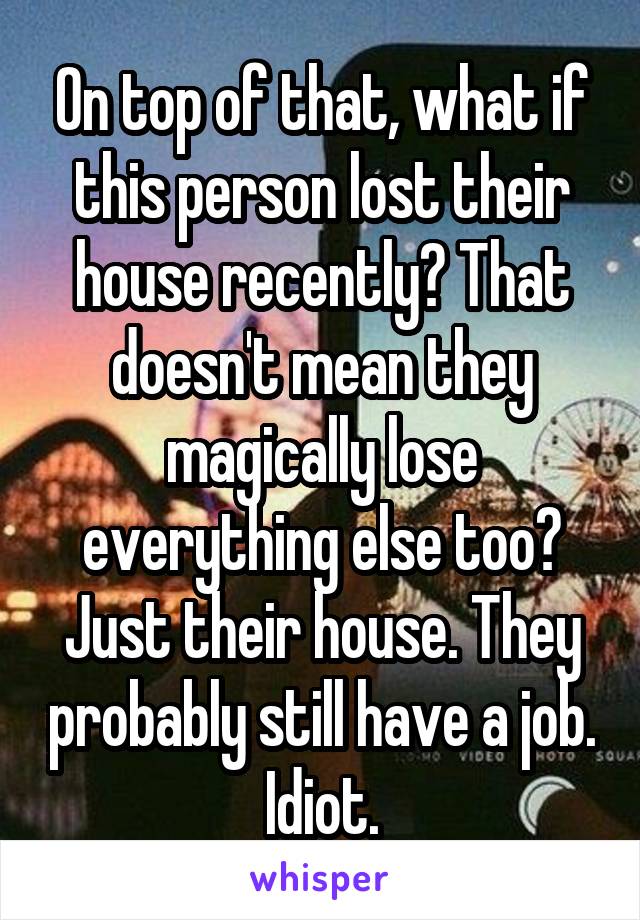 On top of that, what if this person lost their house recently? That doesn't mean they magically lose everything else too? Just their house. They probably still have a job. Idiot.