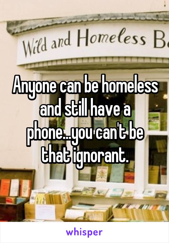 Anyone can be homeless and still have a phone...you can't be that ignorant.