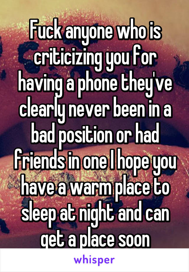 Fuck anyone who is criticizing you for having a phone they've clearly never been in a bad position or had friends in one I hope you have a warm place to sleep at night and can get a place soon