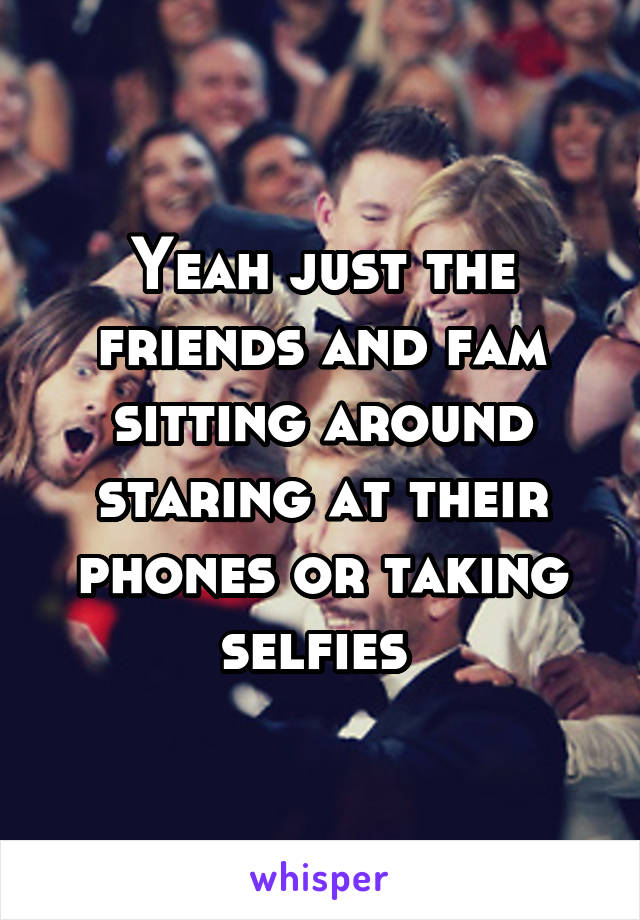 Yeah just the friends and fam sitting around staring at their phones or taking selfies 