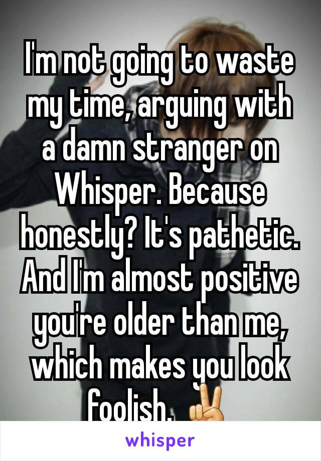 I'm not going to waste my time, arguing with a damn stranger on Whisper. Because honestly? It's pathetic. And I'm almost positive you're older than me, which makes you look foolish. ✌