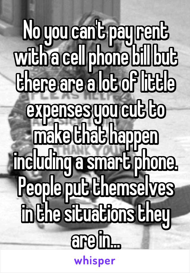 No you can't pay rent with a cell phone bill but there are a lot of little expenses you cut to make that happen including a smart phone. People put themselves in the situations they are in...