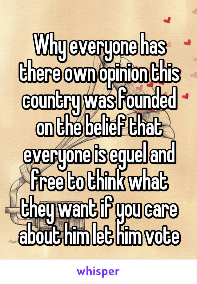 Why everyone has there own opinion this country was founded on the belief that everyone is eguel and free to think what they want if you care about him let him vote