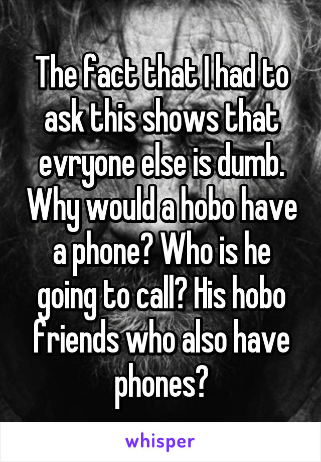 The fact that I had to ask this shows that evryone else is dumb. Why would a hobo have a phone? Who is he going to call? His hobo friends who also have phones?