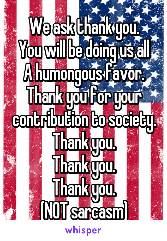 We ask thank you.
You will be doing us all
A humongous favor.
Thank you for your contribution to society.
Thank you.
Thank you.
Thank you.
(NOT sarcasm)