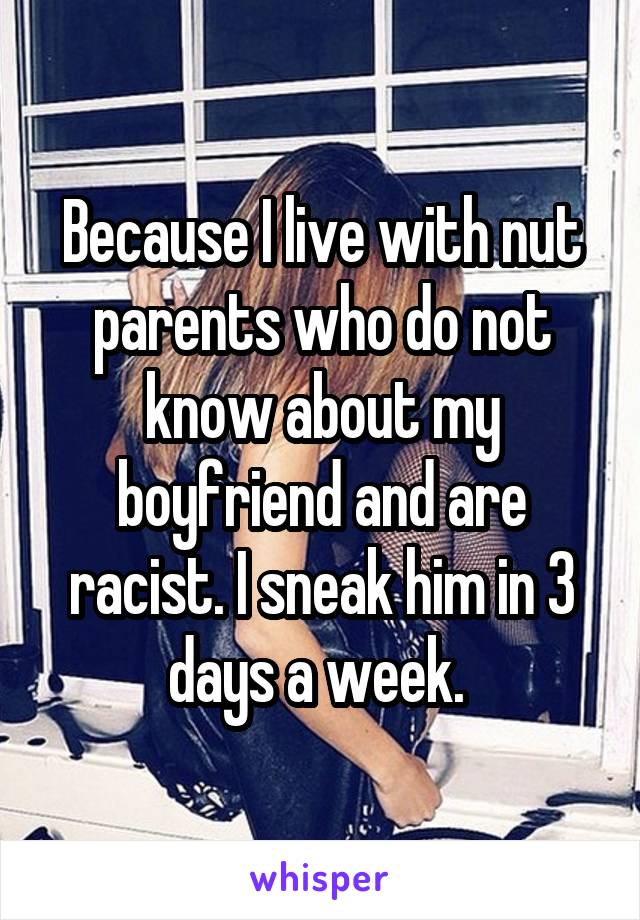 Because I live with nut parents who do not know about my boyfriend and are racist. I sneak him in 3 days a week. 