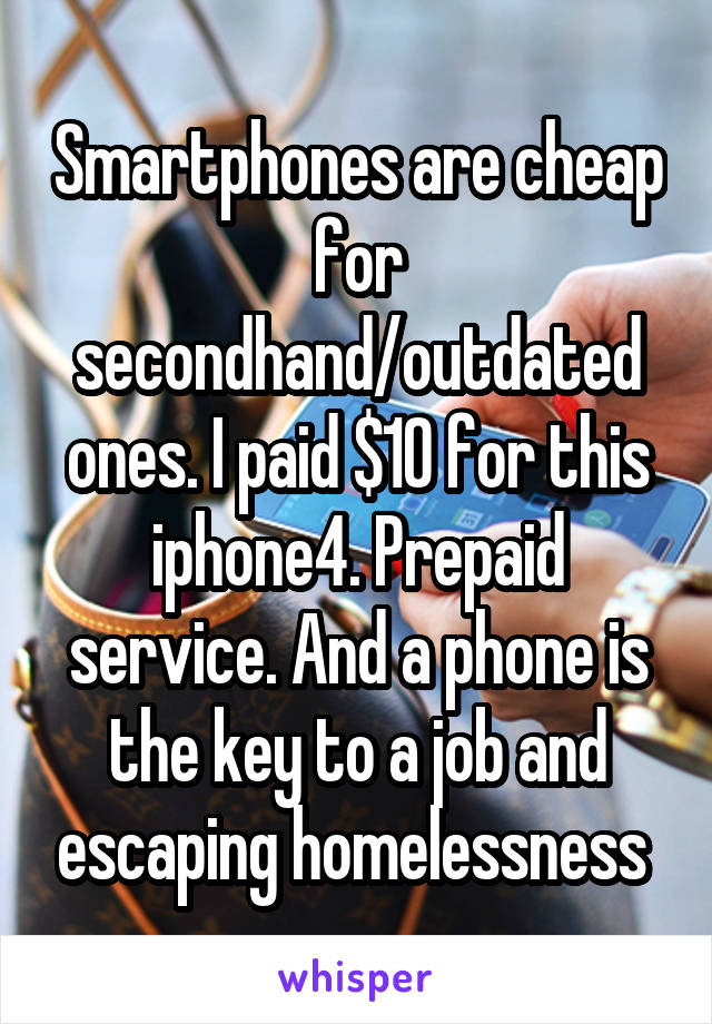 Smartphones are cheap for secondhand/outdated ones. I paid $10 for this iphone4. Prepaid service. And a phone is the key to a job and escaping homelessness 