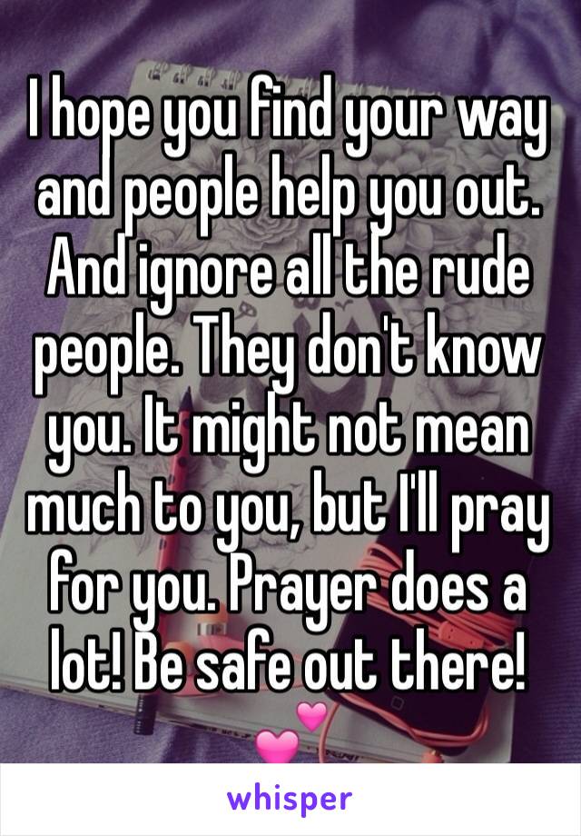 I hope you find your way and people help you out. And ignore all the rude people. They don't know you. It might not mean much to you, but I'll pray for you. Prayer does a lot! Be safe out there! 💕