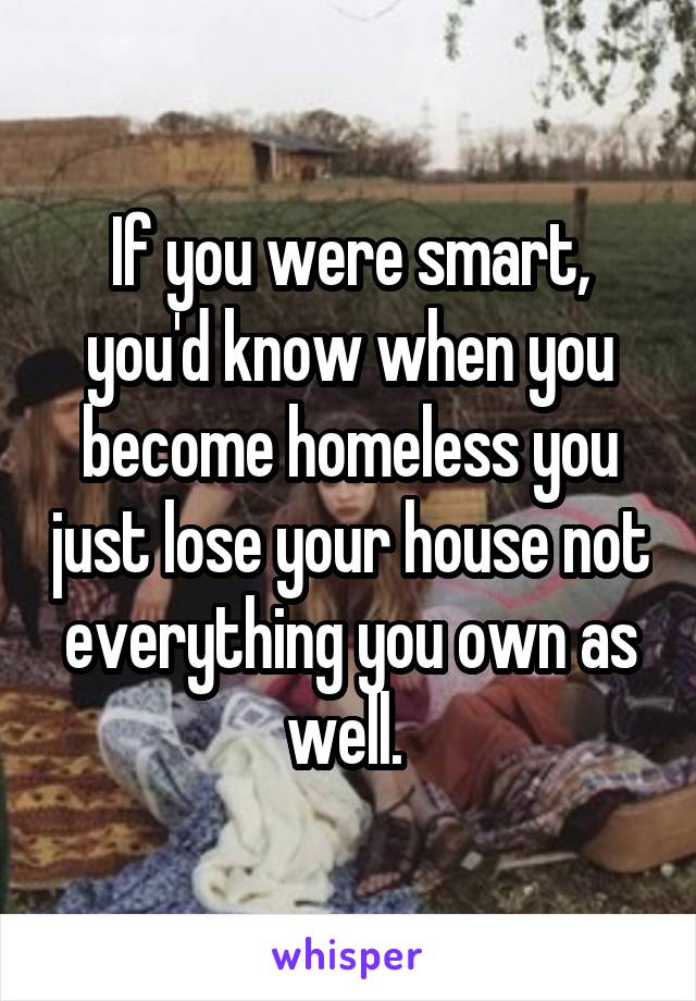 If you were smart, you'd know when you become homeless you just lose your house not everything you own as well. 