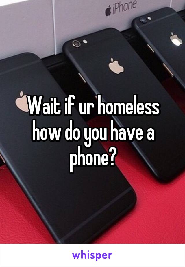 Wait if ur homeless how do you have a phone?