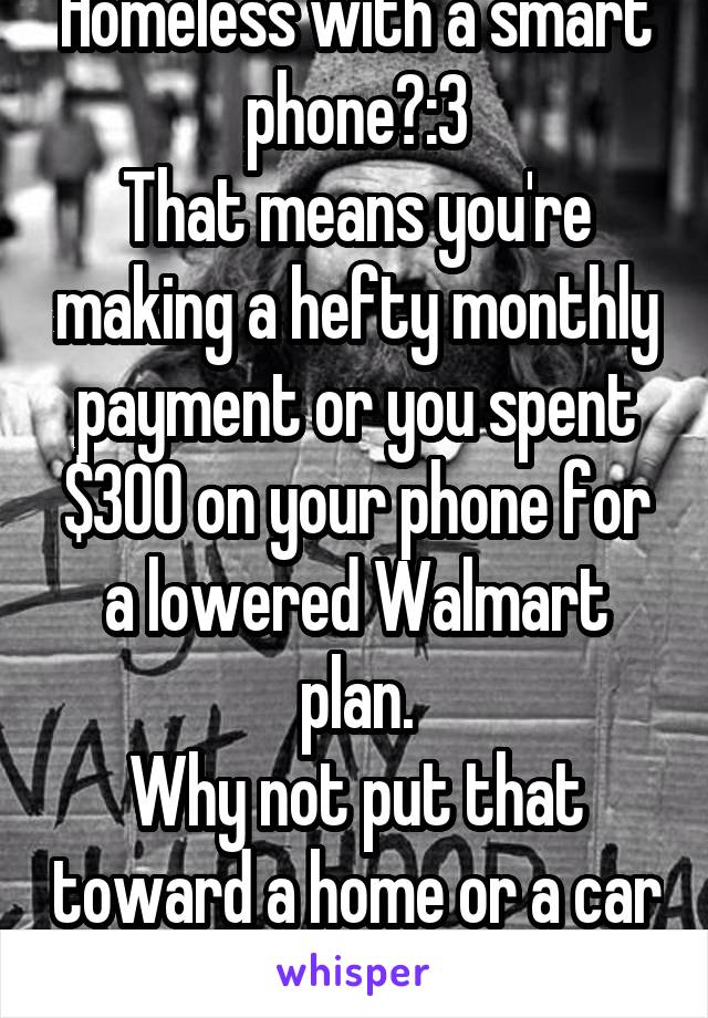 Homeless with a smart phone?:3
That means you're making a hefty monthly payment or you spent $300 on your phone for a lowered Walmart plan.
Why not put that toward a home or a car to atleast sleep in?