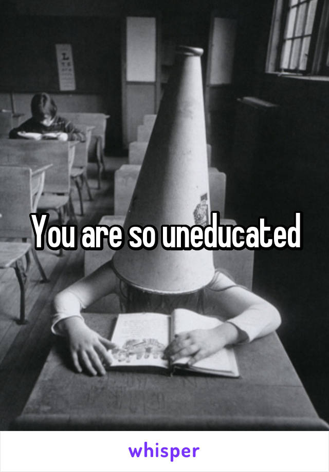 You are so uneducated