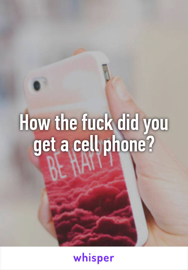 How the fuck did you get a cell phone?