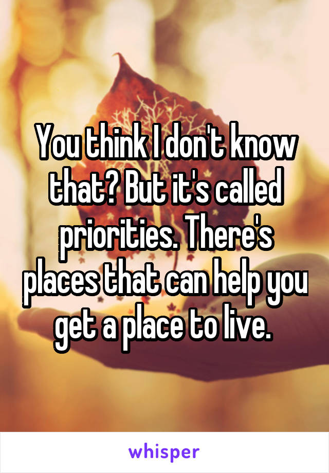 You think I don't know that? But it's called priorities. There's places that can help you get a place to live. 