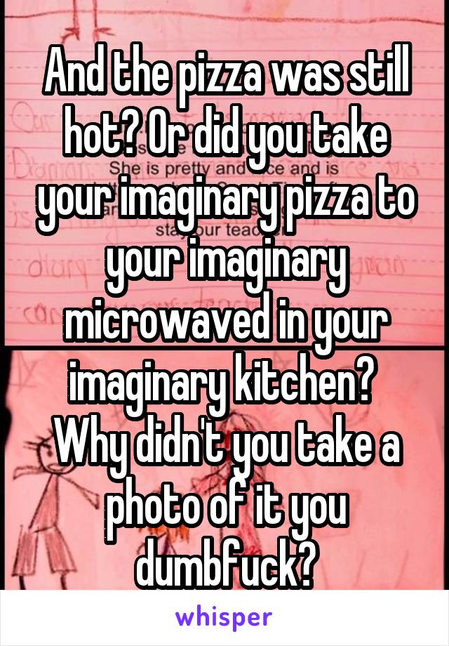 And the pizza was still hot? Or did you take your imaginary pizza to your imaginary microwaved in your imaginary kitchen? 
Why didn't you take a photo of it you dumbfuck?