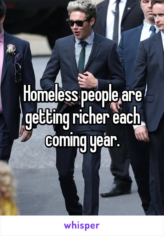 Homeless people are getting richer each coming year.