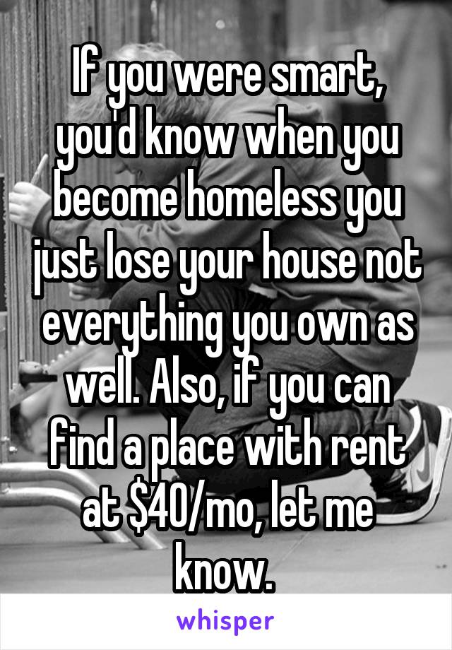 If you were smart, you'd know when you become homeless you just lose your house not everything you own as well. Also, if you can find a place with rent at $40/mo, let me know. 