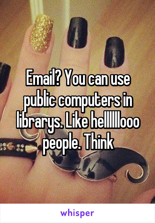 Email? You can use public computers in librarys. Like hellllllooo people. Think