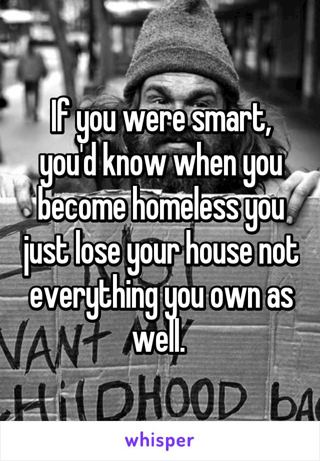 If you were smart, you'd know when you become homeless you just lose your house not everything you own as well. 