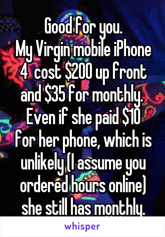 Good for you.
My Virgin mobile iPhone 4  cost $200 up front and $35 for monthly. 
Even if she paid $10 for her phone, which is unlikely (I assume you ordered hours online) she still has monthly.