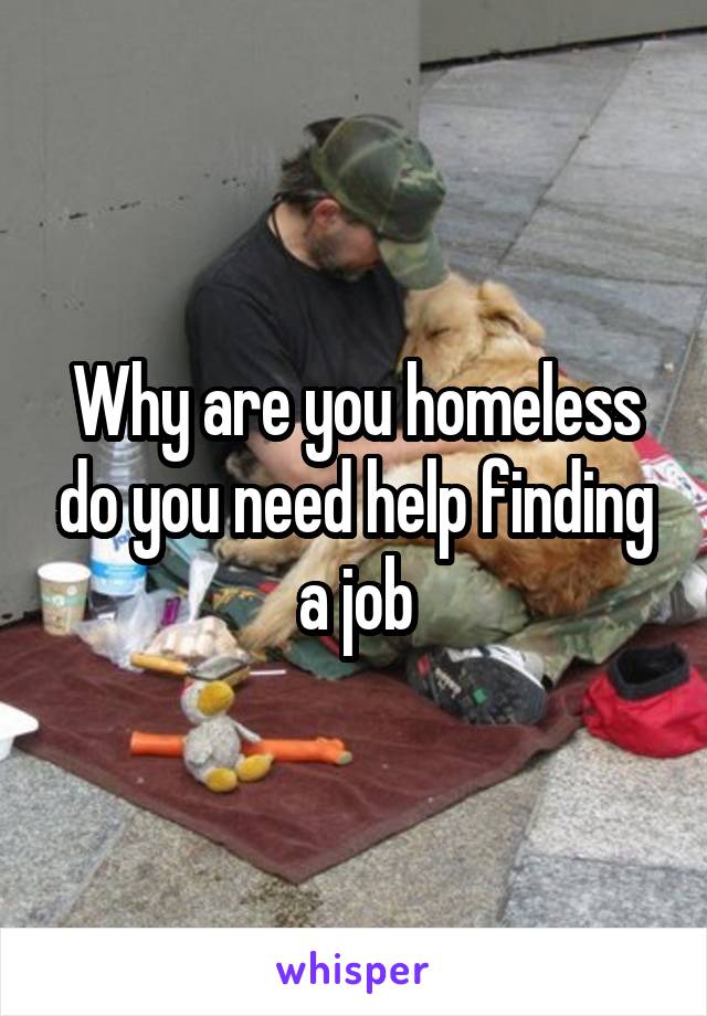 Why are you homeless do you need help finding a job