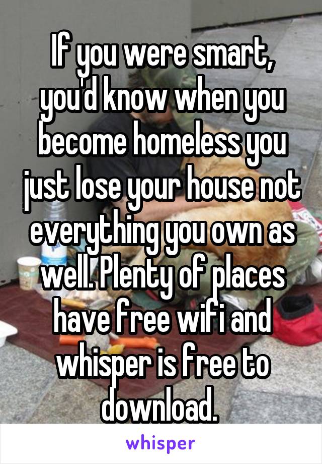 If you were smart, you'd know when you become homeless you just lose your house not everything you own as well. Plenty of places have free wifi and whisper is free to download. 