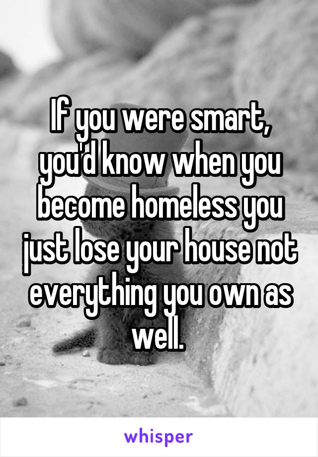 If you were smart, you'd know when you become homeless you just lose your house not everything you own as well. 